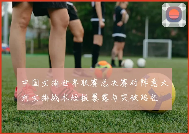 中国女排世界联赛总决赛对阵意大利女排战术短板暴露与突破路径