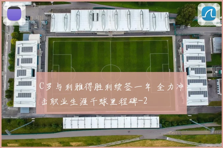 C罗与利雅得胜利续签一年 全力冲击职业生涯千球里程碑