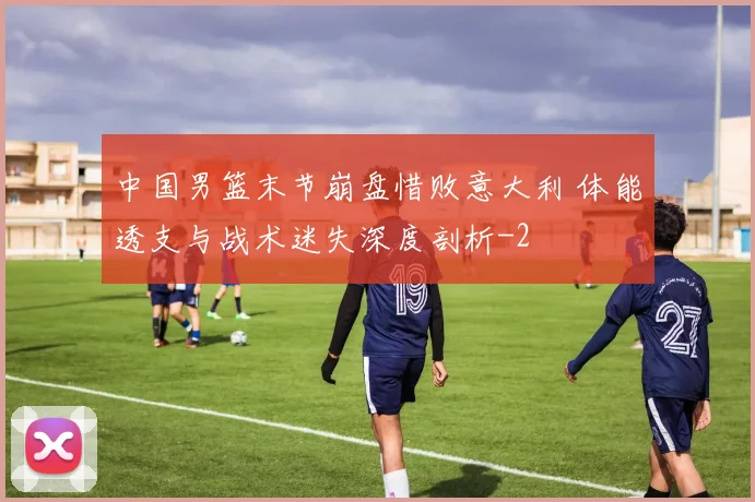 中国男篮末节崩盘惜败意大利 体能透支与战术迷失深度剖析