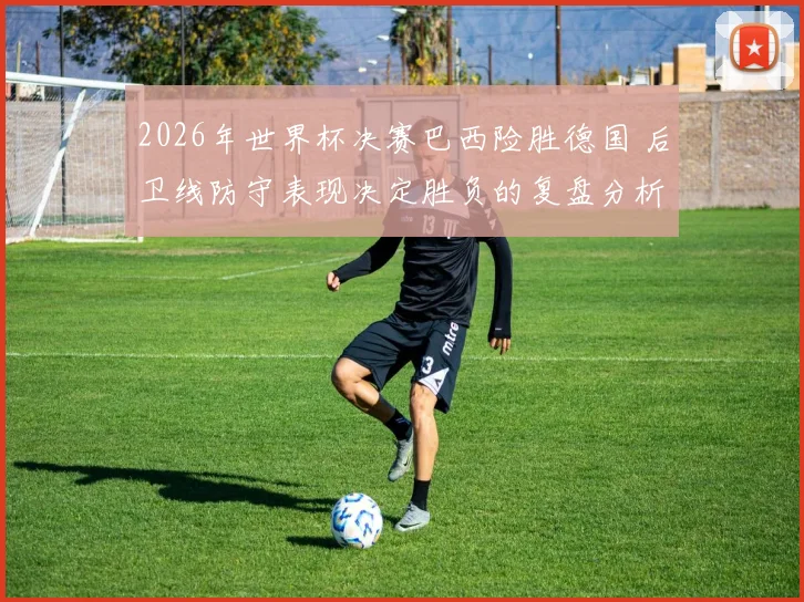 2026年世界杯决赛巴西险胜德国 后卫线防守表现决定胜负的复盘分析