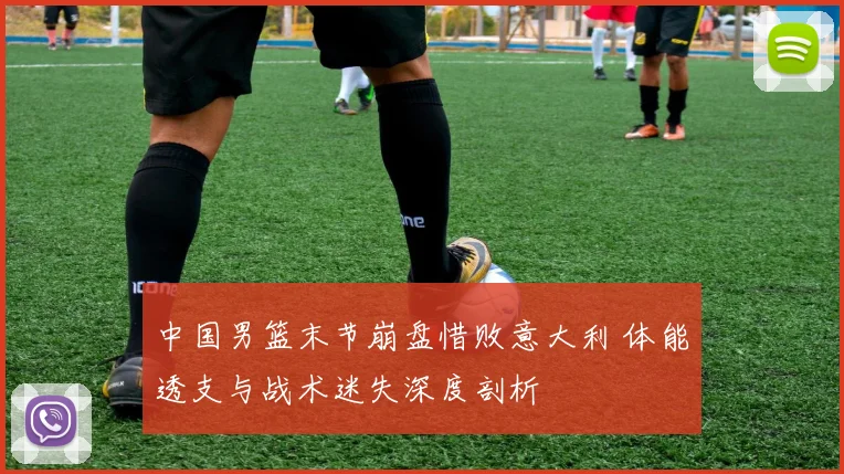 中国男篮末节崩盘惜败意大利 体能透支与战术迷失深度剖析