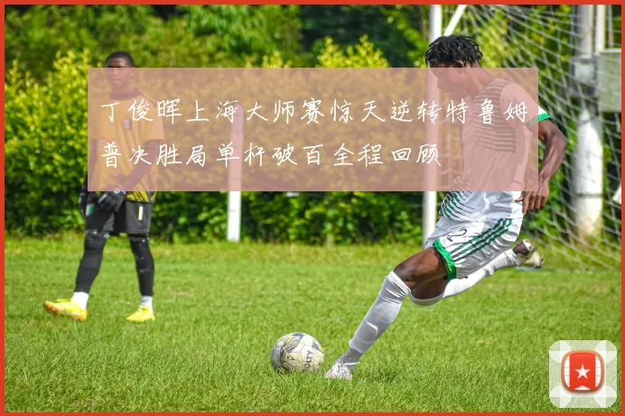 丁俊晖上海大师赛惊天逆转特鲁姆普决胜局单杆破百全程回顾