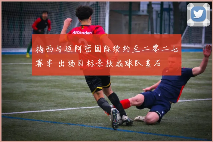 梅西与迈阿密国际续约至二零二七赛季 出场目标条款成球队基石