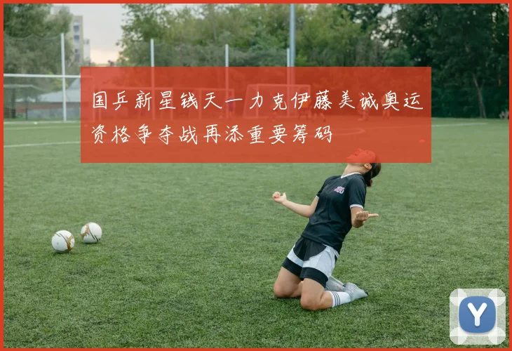 国乒新星钱天一力克伊藤美诚奥运资格争夺战再添重要筹码