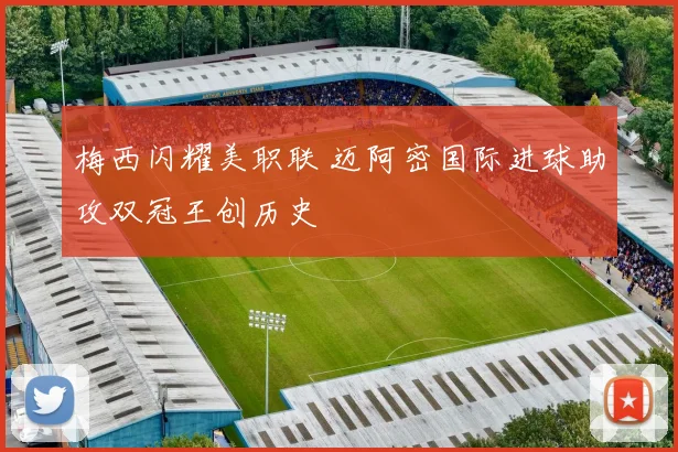 梅西闪耀美职联 迈阿密国际进球助攻双冠王创历史