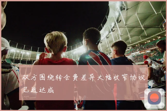 双方围绕转会费差异大幅收窄协议已近达成