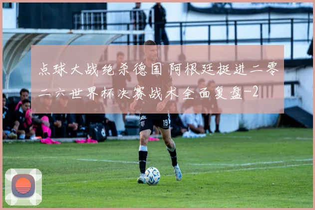 点球大战绝杀德国 阿根廷挺进二零二六世界杯决赛战术全面复盘